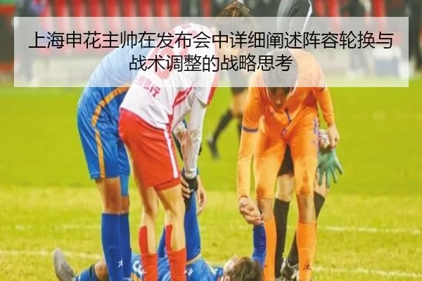 上海申花主帅在发布会中详细阐述阵容轮换与战术调整的战略思考